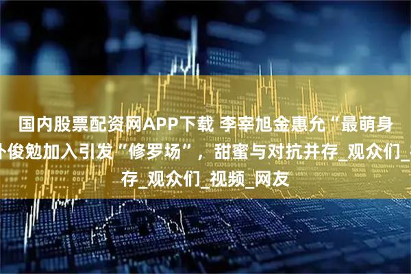 国内股票配资网APP下载 李宰旭金惠允“最萌身高差”，朴俊勉加入引发“修罗场”，甜蜜与对抗并存_观众们_视频_网友