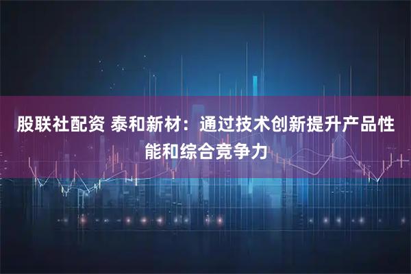 股联社配资 泰和新材：通过技术创新提升产品性能和综合竞争力