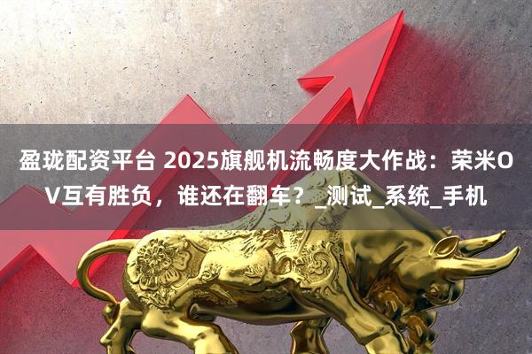 盈珑配资平台 2025旗舰机流畅度大作战：荣米OV互有胜负，谁还在翻车？_测试_系统_手机