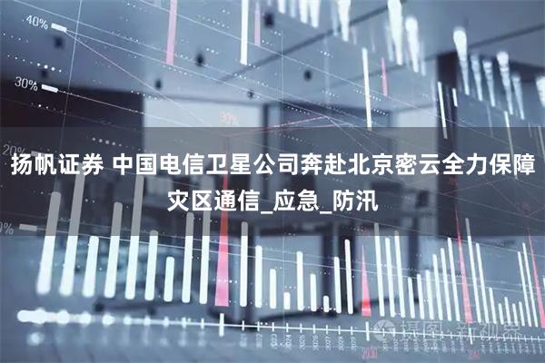 扬帆证券 中国电信卫星公司奔赴北京密云全力保障灾区通信_应急_防汛