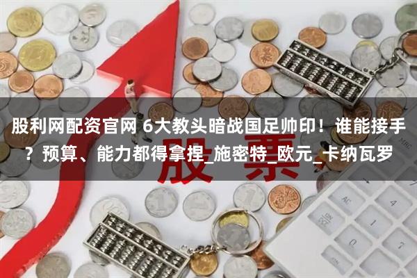 股利网配资官网 6大教头暗战国足帅印！谁能接手？预算、能力都得拿捏_施密特_欧元_卡纳瓦罗