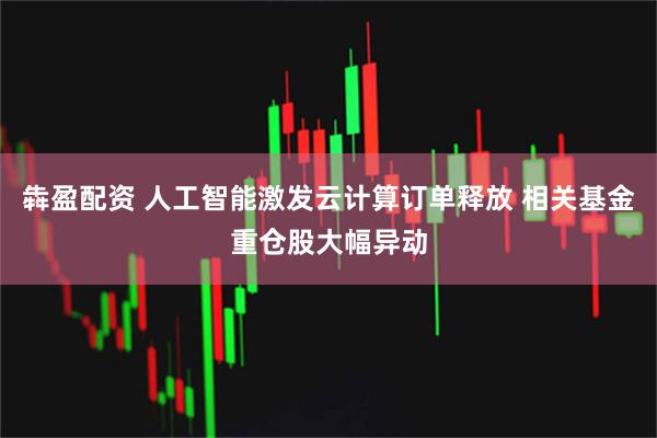 犇盈配资 人工智能激发云计算订单释放 相关基金重仓股大幅异动