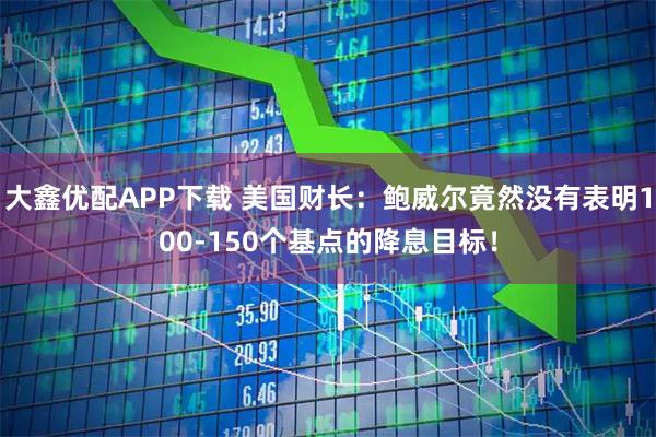 大鑫优配APP下载 美国财长：鲍威尔竟然没有表明100-150个基点的降息目标！