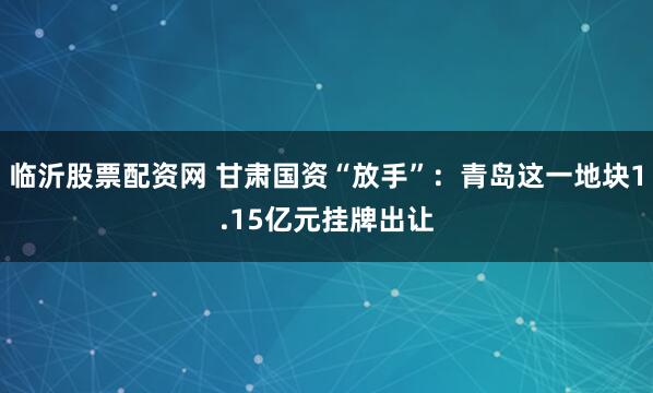 临沂股票配资网 甘肃国资“放手”：青岛这一地块1.15亿元挂牌出让