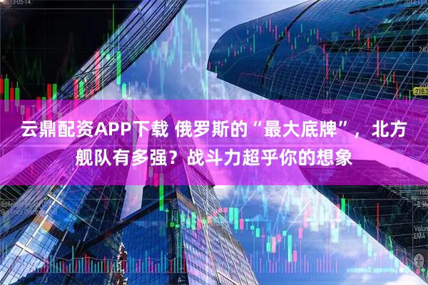 云鼎配资APP下载 俄罗斯的“最大底牌”，北方舰队有多强？战斗力超乎你的想象