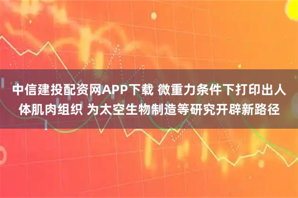 中信建投配资网APP下载 微重力条件下打印出人体肌肉组织 为太空生物制造等研究开辟新路径