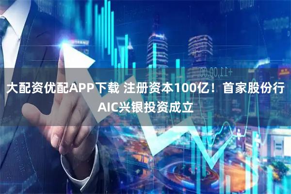 大配资优配APP下载 注册资本100亿！首家股份行AIC兴银投资成立