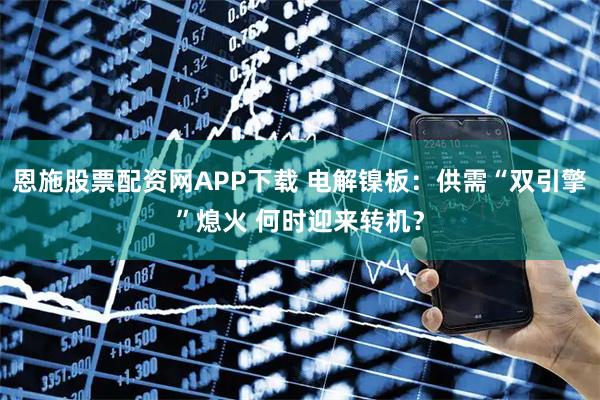 恩施股票配资网APP下载 电解镍板：供需“双引擎”熄火 何时迎来转机？