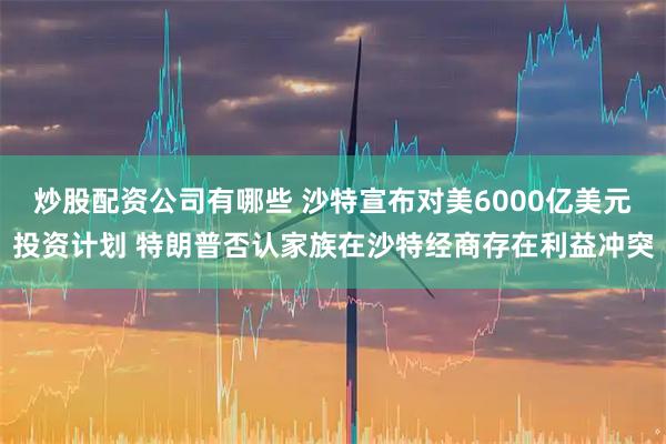 炒股配资公司有哪些 沙特宣布对美6000亿美元投资计划 特朗普否认家族在沙特经商存在利益冲突