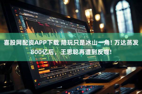 喜股网配资APP下载 陪玩只是冰山一角! 万达蒸发800亿后，王思聪再遭到反噬!
