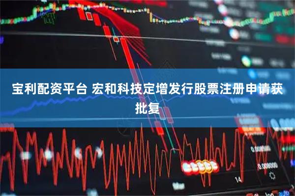 宝利配资平台 宏和科技定增发行股票注册申请获批复