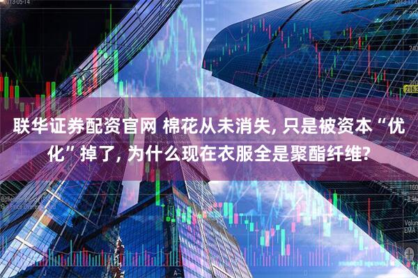联华证券配资官网 棉花从未消失, 只是被资本“优化”掉了, 为什么现在衣服全是聚酯纤维?