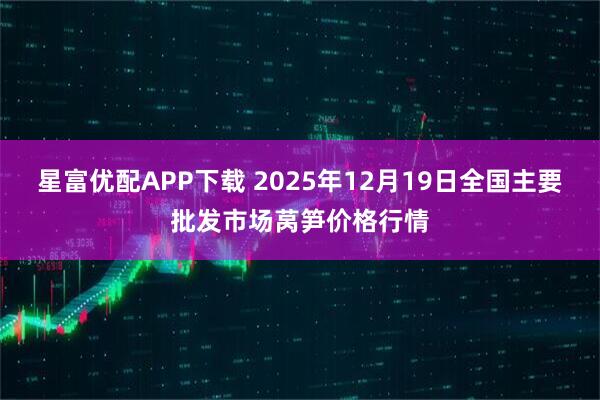 星富优配APP下载 2025年12月19日全国主要批发市场莴笋价格行情