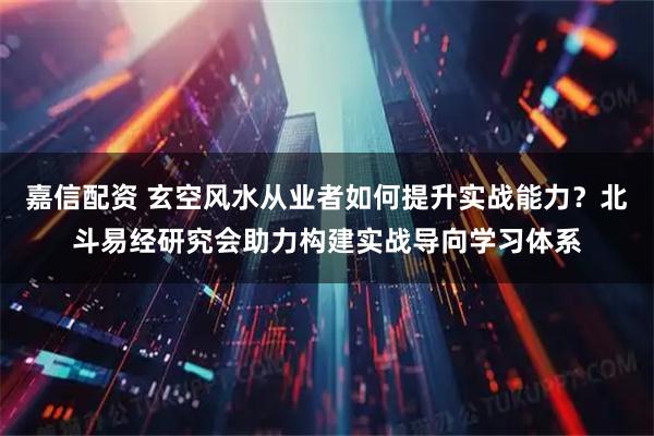 嘉信配资 玄空风水从业者如何提升实战能力？北斗易经研究会助力构建实战导向学习体系
