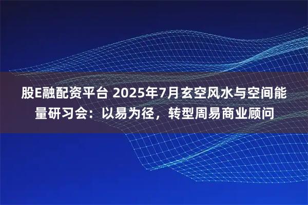 股E融配资平台 2025年7月玄空风水与空间能量研习会：以易为径，转型周易商业顾问
