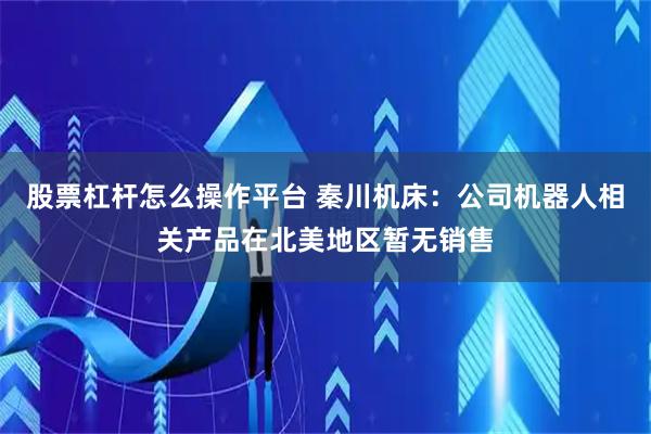 股票杠杆怎么操作平台 秦川机床：公司机器人相关产品在北美地区暂无销售