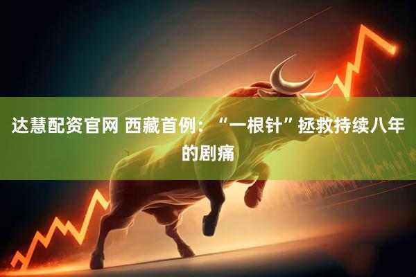 达慧配资官网 西藏首例：“一根针”拯救持续八年的剧痛