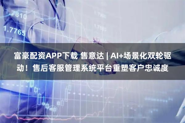 富豪配资APP下载 售意达 | AI+场景化双轮驱动！售后客服管理系统平台重塑客户忠诚度