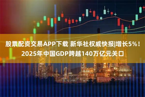 股票配资交易APP下载 新华社权威快报|增长5%！2025年中国GDP跨越140万亿元关口