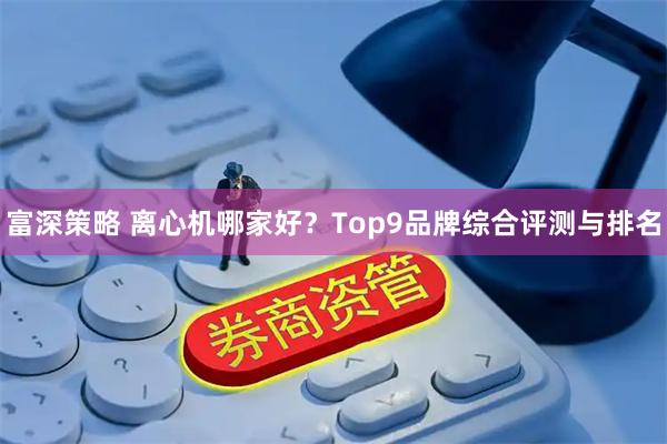 富深策略 离心机哪家好？Top9品牌综合评测与排名