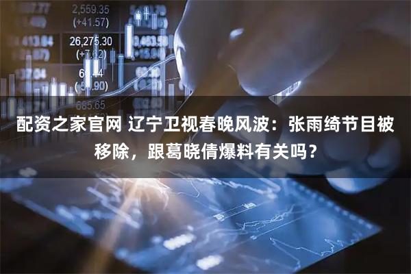 配资之家官网 辽宁卫视春晚风波：张雨绮节目被移除，跟葛晓倩爆料有关吗？