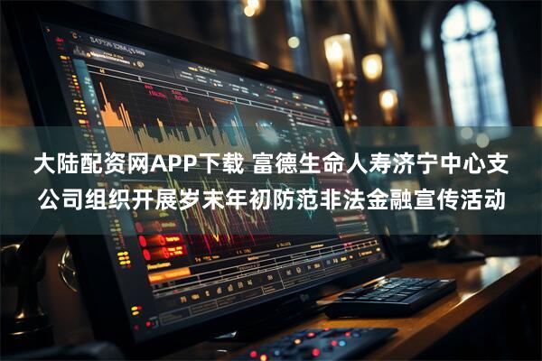 大陆配资网APP下载 富德生命人寿济宁中心支公司组织开展岁末年初防范非法金融宣传活动