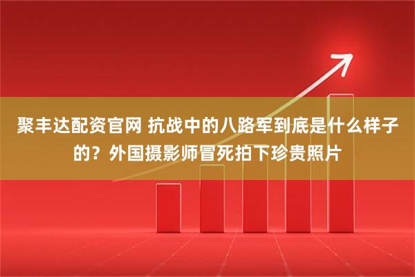 聚丰达配资官网 抗战中的八路军到底是什么样子的？外国摄影师冒死拍下珍贵照片