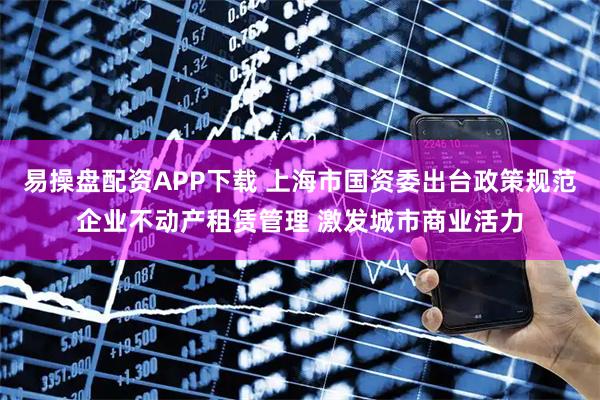 易操盘配资APP下载 上海市国资委出台政策规范企业不动产租赁管理 激发城市商业活力