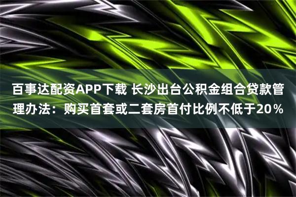百事达配资APP下载 长沙出台公积金组合贷款管理办法：购买首套或二套房首付比例不低于20％