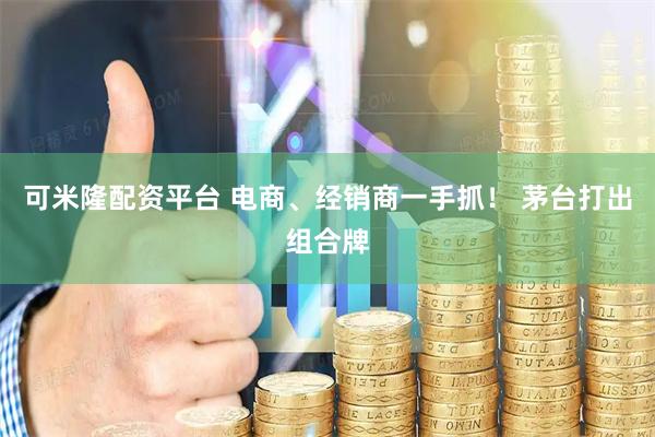 可米隆配资平台 电商、经销商一手抓！ 茅台打出组合牌