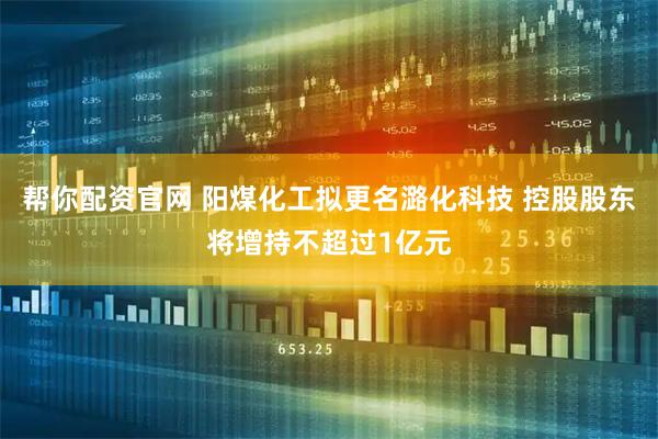 帮你配资官网 阳煤化工拟更名潞化科技 控股股东将增持不超过1亿元