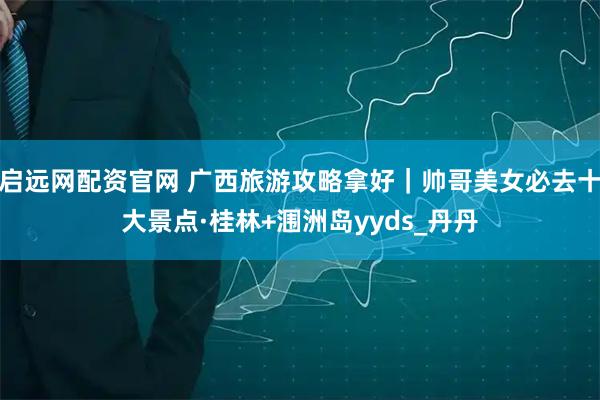 启远网配资官网 广西旅游攻略拿好｜帅哥美女必去十大景点·桂林+涠洲岛yyds_丹丹