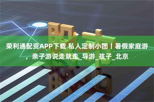 荣利通配资APP下载 私人定制小团丨暑假家庭游，亲子游说走就走_导游_孩子_北京