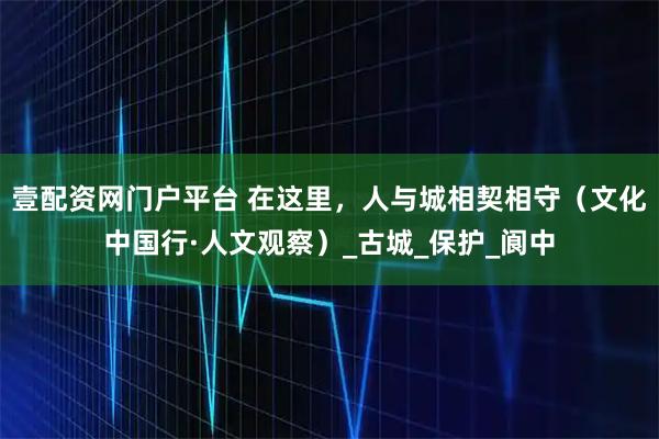 壹配资网门户平台 在这里，人与城相契相守（文化中国行·人文观察）_古城_保护_阆中