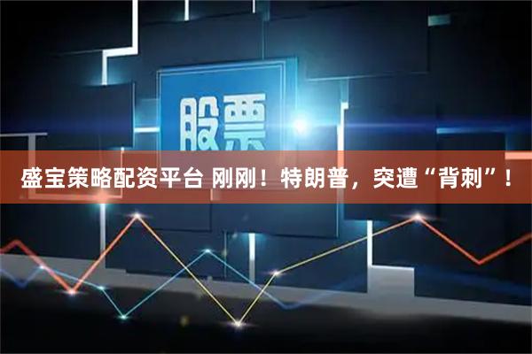 盛宝策略配资平台 刚刚！特朗普，突遭“背刺”！