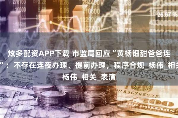 炫多配资APP下载 市监局回应“黄杨钿甜爸爸连夜退股”：不存在连夜办理、提前办理，程序合规_杨伟_相关_表演