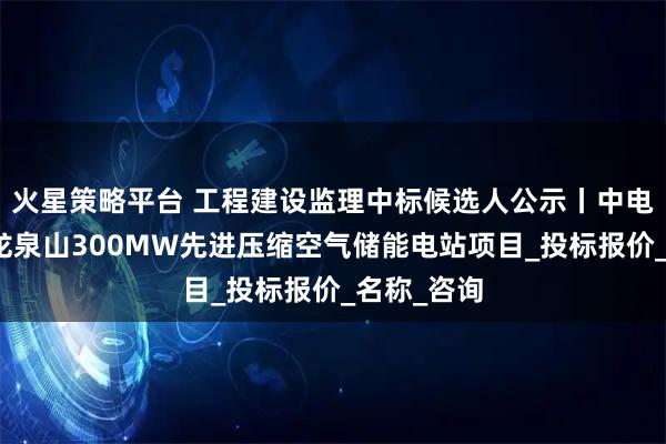 火星策略平台 工程建设监理中标候选人公示丨中电建岳阳县龙泉山300MW先进压缩空气储能电站项目_投标报价_名称_咨询