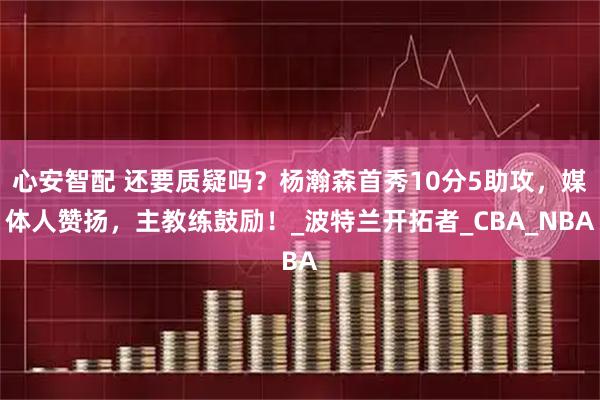 心安智配 还要质疑吗？杨瀚森首秀10分5助攻，媒体人赞扬，主教练鼓励！_波特兰开拓者_CBA_NBA