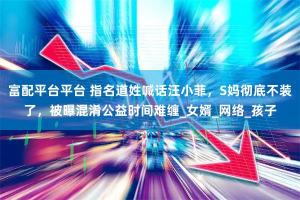 富配平台平台 指名道姓喊话汪小菲，S妈彻底不装了，被曝混淆公益时间难缠_女婿_网络_孩子