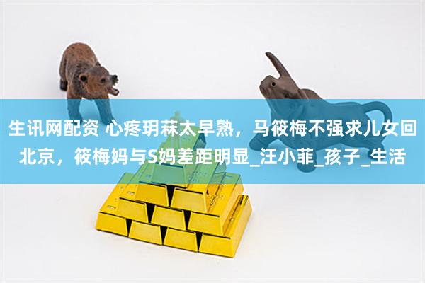 生讯网配资 心疼玥菻太早熟，马筱梅不强求儿女回北京，筱梅妈与S妈差距明显_汪小菲_孩子_生活