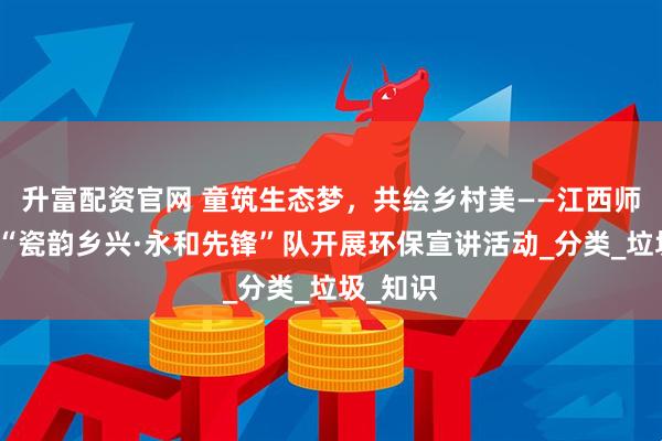 升富配资官网 童筑生态梦，共绘乡村美——江西师范大学“瓷韵乡兴·永和先锋”队开展环保宣讲活动_分类_垃圾_知识