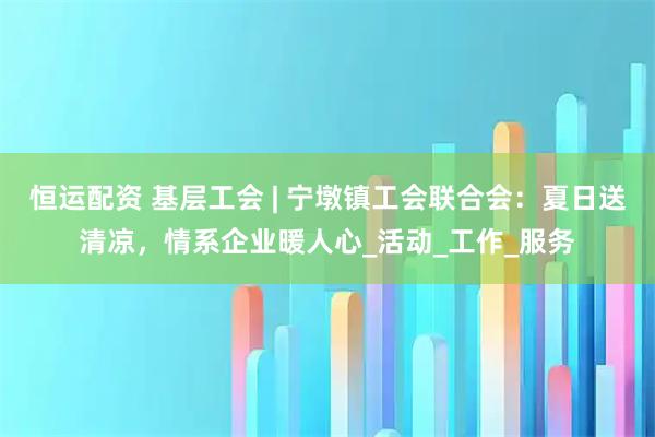 恒运配资 基层工会 | 宁墩镇工会联合会：夏日送清凉，情系企业暖人心_活动_工作_服务