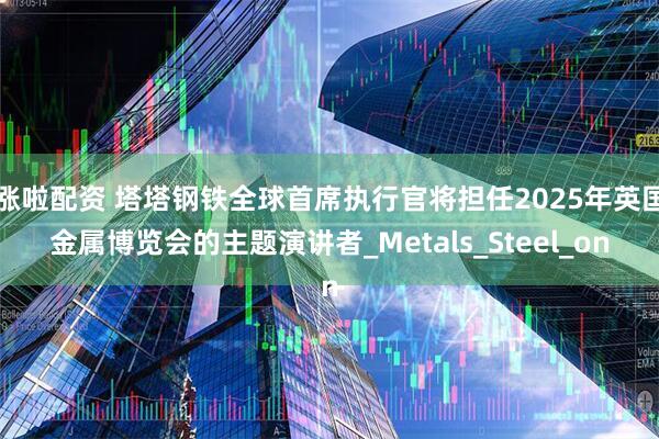 涨啦配资 塔塔钢铁全球首席执行官将担任2025年英国金属博览会的主题演讲者_Metals_Steel_on