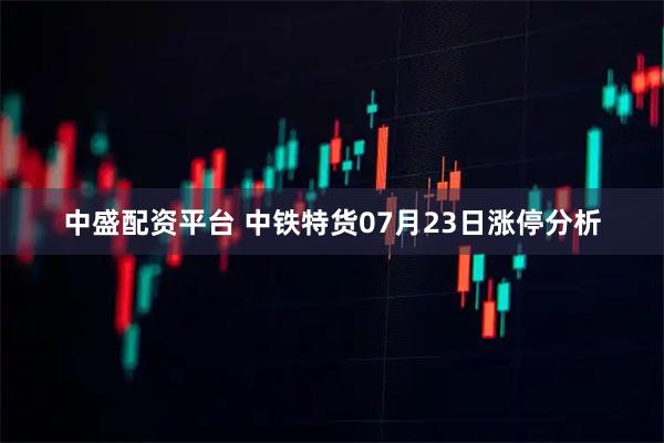 中盛配资平台 中铁特货07月23日涨停分析