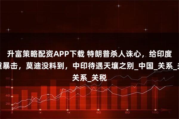 升富策略配资APP下载 特朗普杀人诛心，给印度双重暴击，莫迪没料到，中印待遇天壤之别_中国_关系_关税
