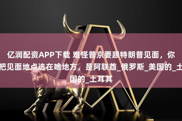 亿润配资APP下载 难怪普京要跟特朗普见面，你看他把见面地点选在啥地方，是阿联酋_俄罗斯_美国的_土耳其