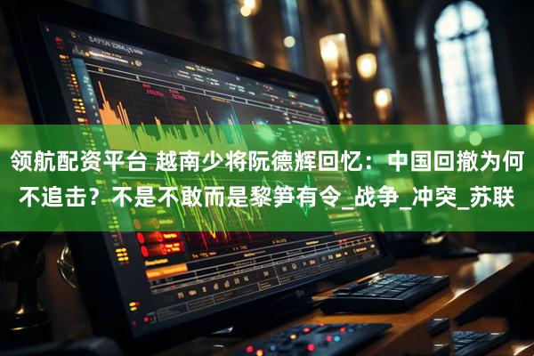 领航配资平台 越南少将阮德辉回忆：中国回撤为何不追击？不是不敢而是黎笋有令_战争_冲突_苏联
