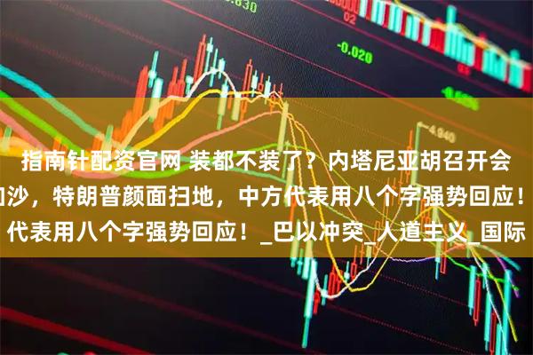 指南针配资官网 装都不装了？内塔尼亚胡召开会议，叫嚣要全面吞并加沙，特朗普颜面扫地，中方代表用八个字强势回应！_巴以冲突_人道主义_国际