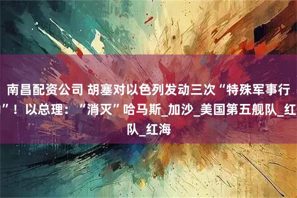 南昌配资公司 胡塞对以色列发动三次“特殊军事行动”！以总理：“消灭”哈马斯_加沙_美国第五舰队_红海