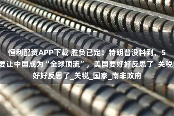 恒利配资APP下载 胜负已定！特朗普没料到，53国已选边站：要让中国成为“全球顶流”，美国要好好反思了_关税_国家_南非政府